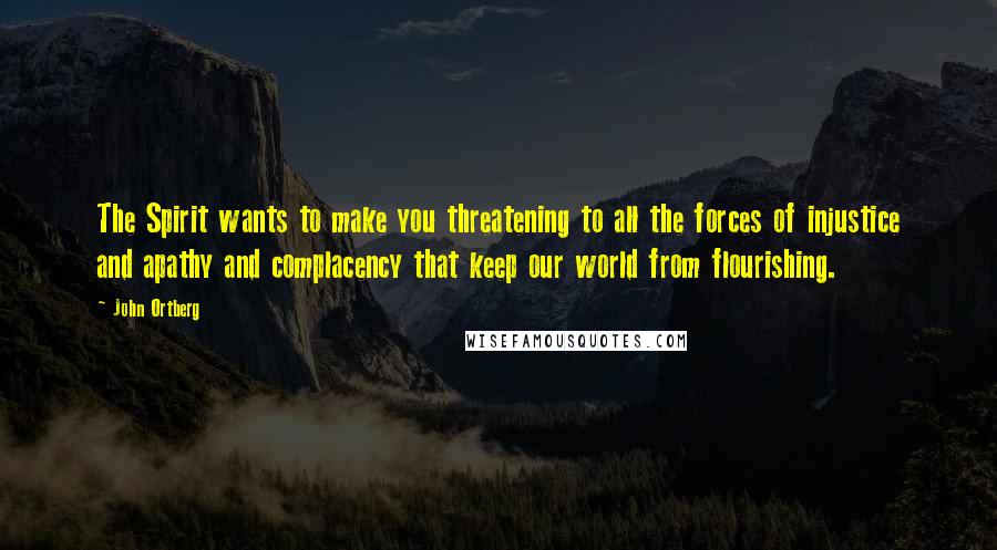 John Ortberg Quotes: The Spirit wants to make you threatening to all the forces of injustice and apathy and complacency that keep our world from flourishing.