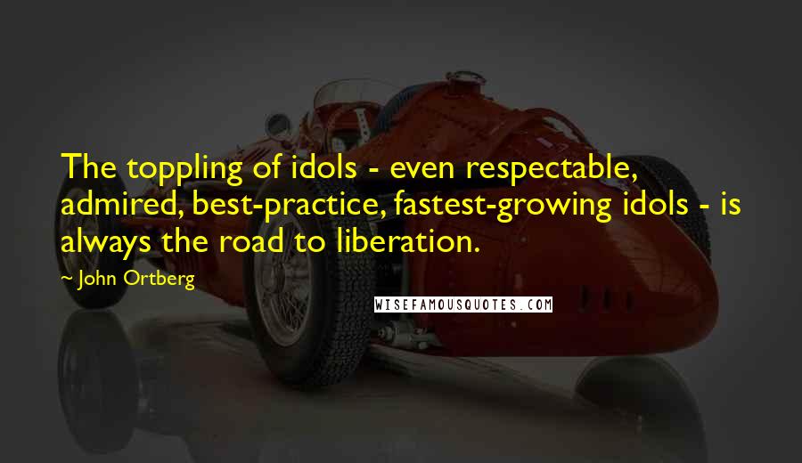 John Ortberg Quotes: The toppling of idols - even respectable, admired, best-practice, fastest-growing idols - is always the road to liberation.