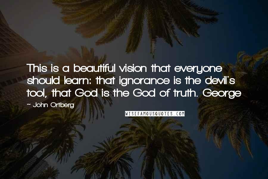 John Ortberg Quotes: This is a beautiful vision that everyone should learn: that ignorance is the devil's tool, that God is the God of truth. George