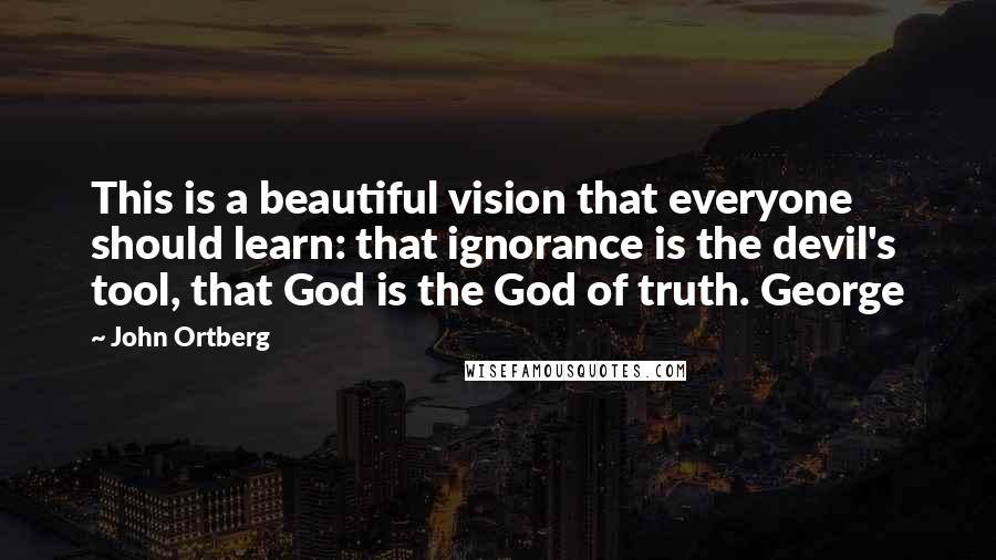 John Ortberg Quotes: This is a beautiful vision that everyone should learn: that ignorance is the devil's tool, that God is the God of truth. George