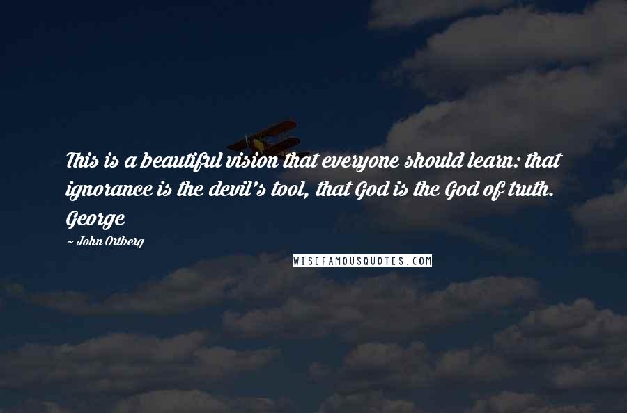 John Ortberg Quotes: This is a beautiful vision that everyone should learn: that ignorance is the devil's tool, that God is the God of truth. George