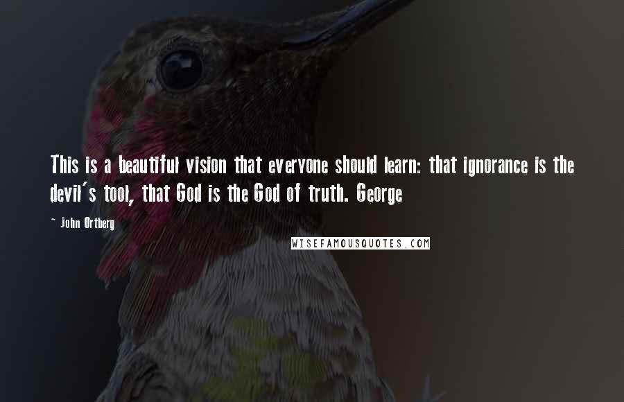 John Ortberg Quotes: This is a beautiful vision that everyone should learn: that ignorance is the devil's tool, that God is the God of truth. George