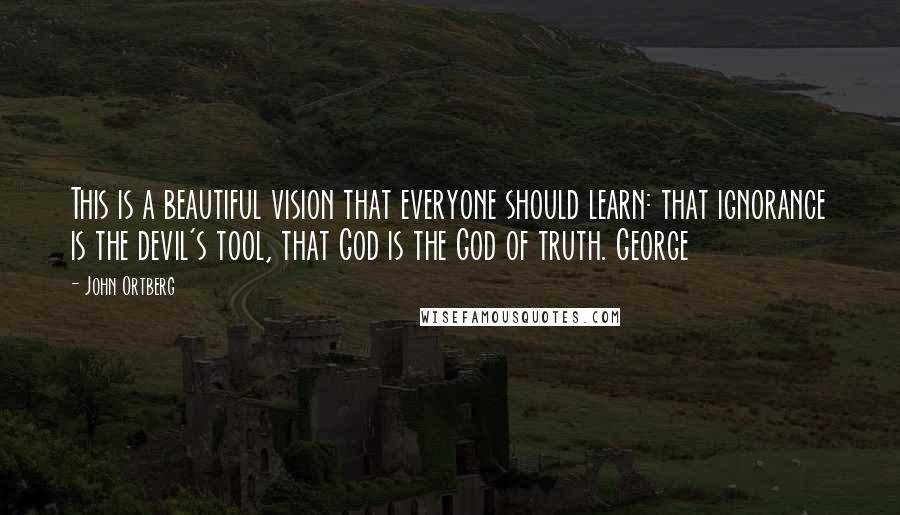 John Ortberg Quotes: This is a beautiful vision that everyone should learn: that ignorance is the devil's tool, that God is the God of truth. George