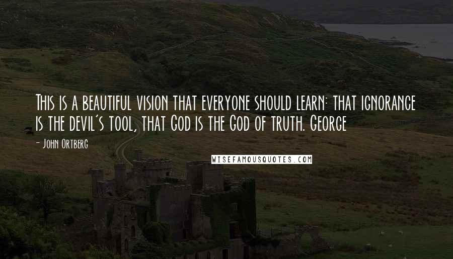 John Ortberg Quotes: This is a beautiful vision that everyone should learn: that ignorance is the devil's tool, that God is the God of truth. George