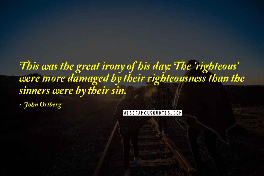 John Ortberg Quotes: This was the great irony of his day: The 'righteous' were more damaged by their righteousness than the sinners were by their sin.