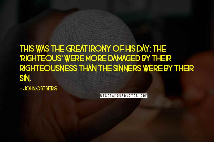 John Ortberg Quotes: This was the great irony of his day: The 'righteous' were more damaged by their righteousness than the sinners were by their sin.