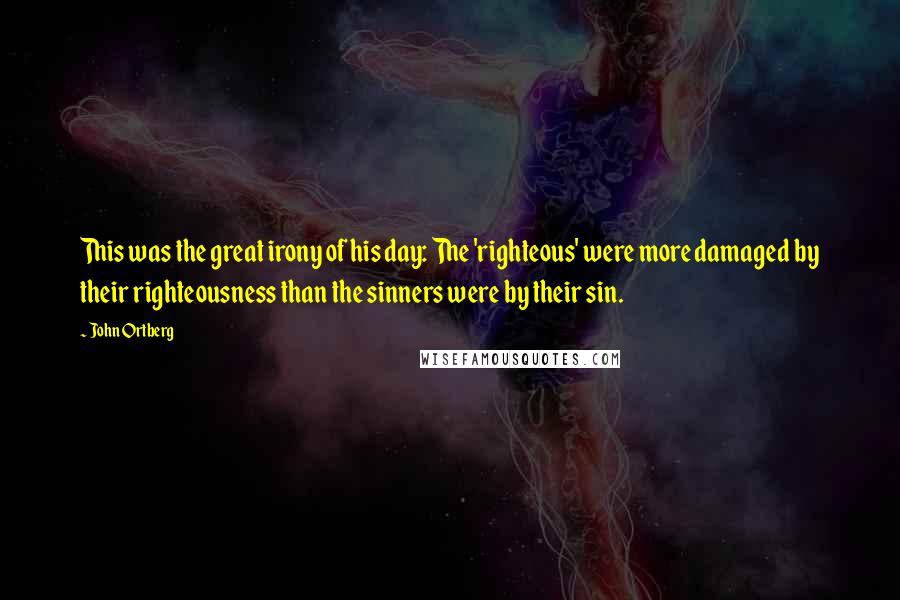 John Ortberg Quotes: This was the great irony of his day: The 'righteous' were more damaged by their righteousness than the sinners were by their sin.