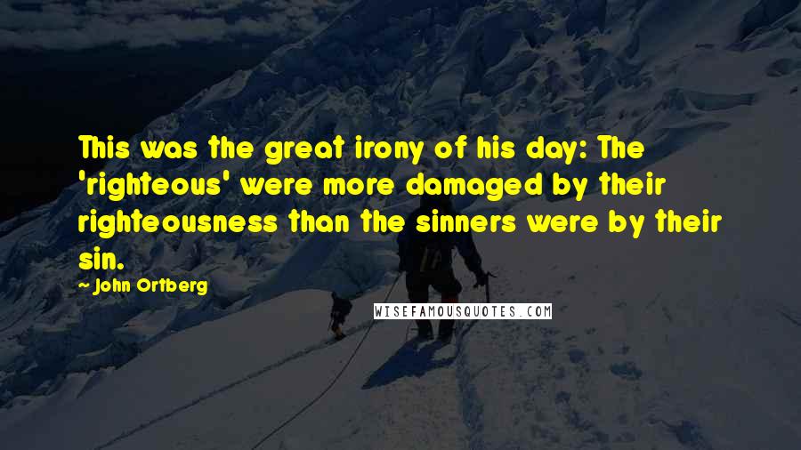 John Ortberg Quotes: This was the great irony of his day: The 'righteous' were more damaged by their righteousness than the sinners were by their sin.