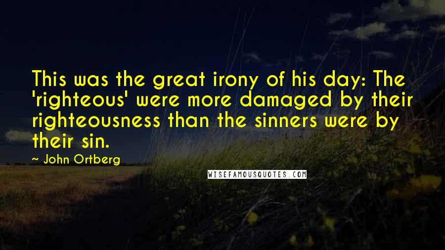 John Ortberg Quotes: This was the great irony of his day: The 'righteous' were more damaged by their righteousness than the sinners were by their sin.