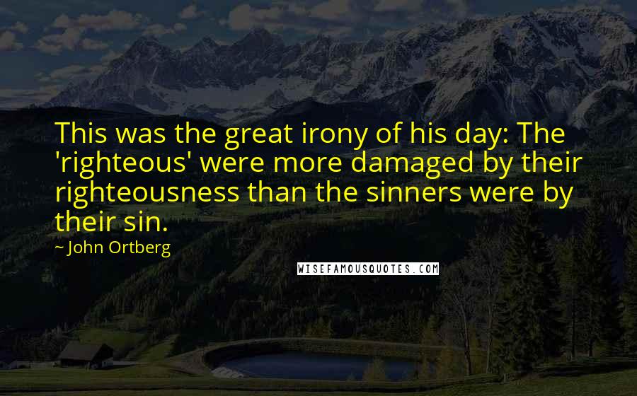 John Ortberg Quotes: This was the great irony of his day: The 'righteous' were more damaged by their righteousness than the sinners were by their sin.