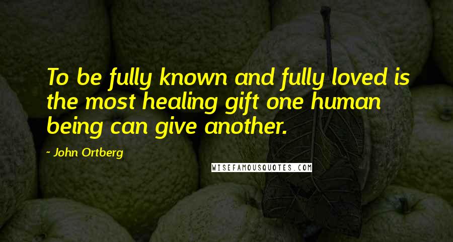 John Ortberg Quotes: To be fully known and fully loved is the most healing gift one human being can give another.