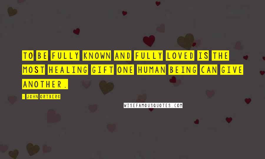 John Ortberg Quotes: To be fully known and fully loved is the most healing gift one human being can give another.