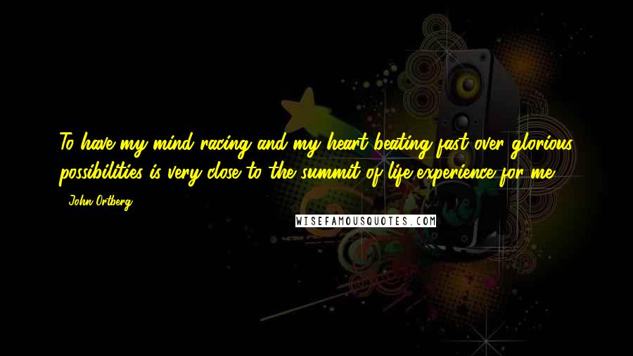 John Ortberg Quotes: To have my mind racing and my heart beating fast over glorious possibilities is very close to the summit of life experience for me.