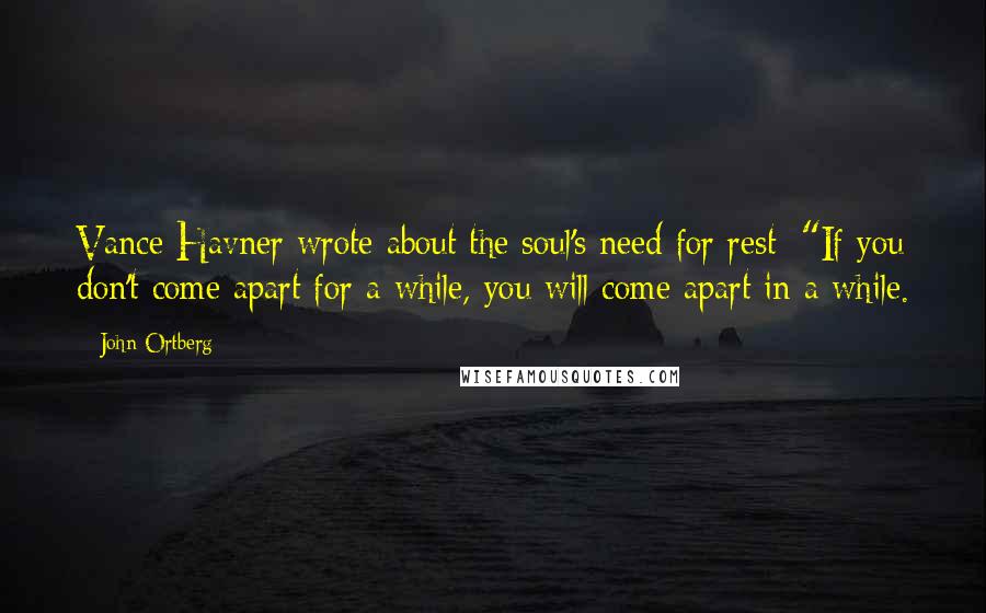 John Ortberg Quotes: Vance Havner wrote about the soul's need for rest: "If you don't come apart for a while, you will come apart in a while.