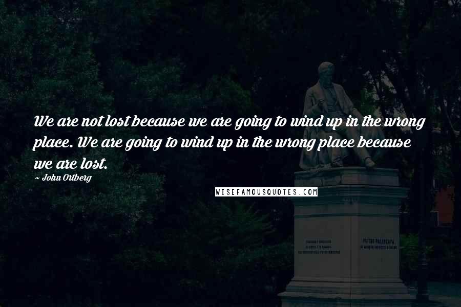 John Ortberg Quotes: We are not lost because we are going to wind up in the wrong place. We are going to wind up in the wrong place because we are lost.