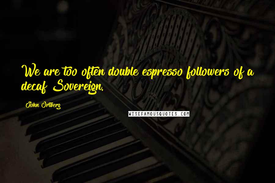 John Ortberg Quotes: We are too often double espresso followers of a decaf Sovereign.