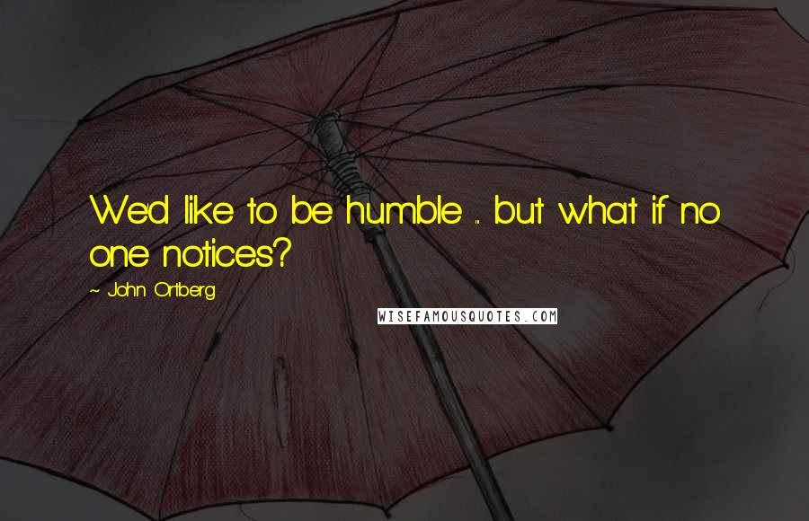 John Ortberg Quotes: We'd like to be humble ... but what if no one notices?