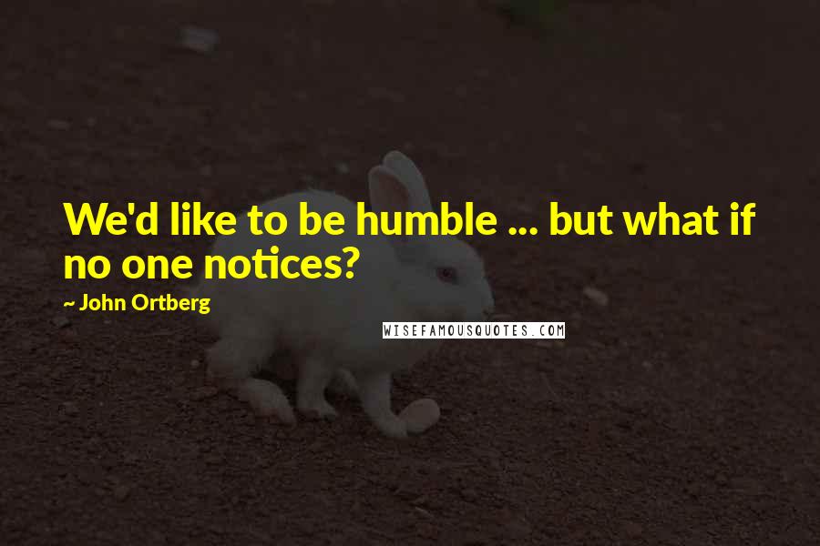 John Ortberg Quotes: We'd like to be humble ... but what if no one notices?