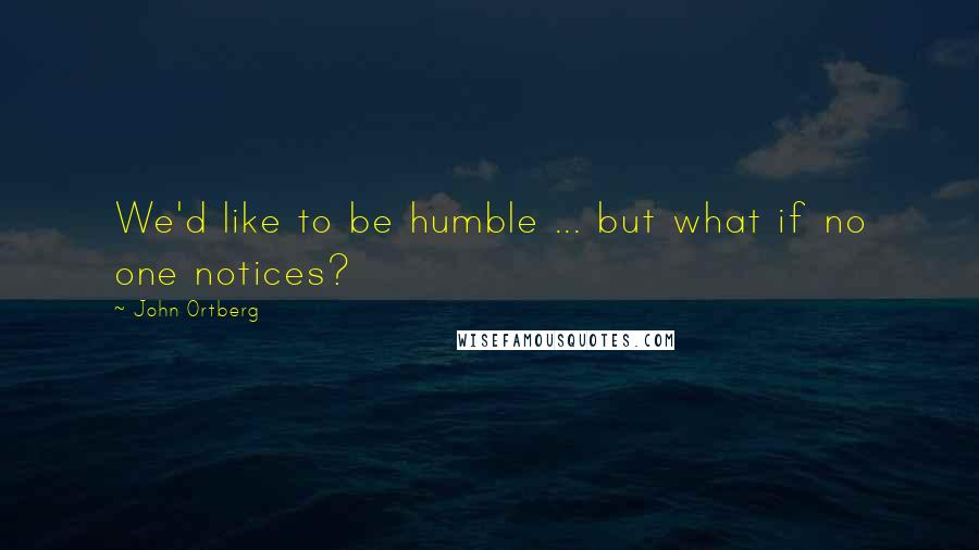 John Ortberg Quotes: We'd like to be humble ... but what if no one notices?