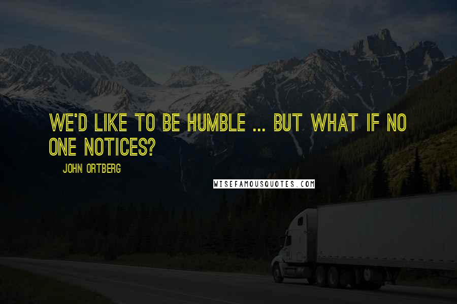 John Ortberg Quotes: We'd like to be humble ... but what if no one notices?