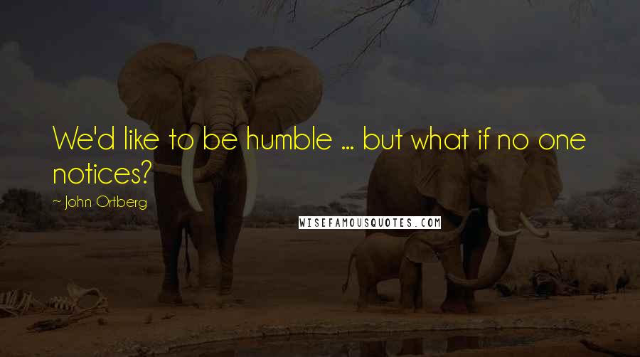 John Ortberg Quotes: We'd like to be humble ... but what if no one notices?