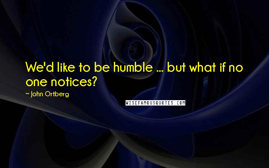 John Ortberg Quotes: We'd like to be humble ... but what if no one notices?