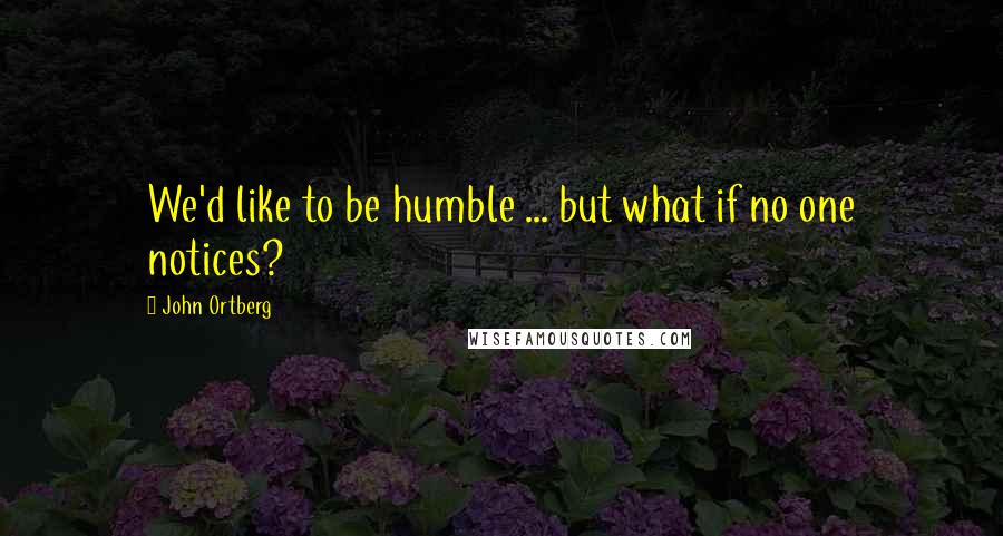 John Ortberg Quotes: We'd like to be humble ... but what if no one notices?