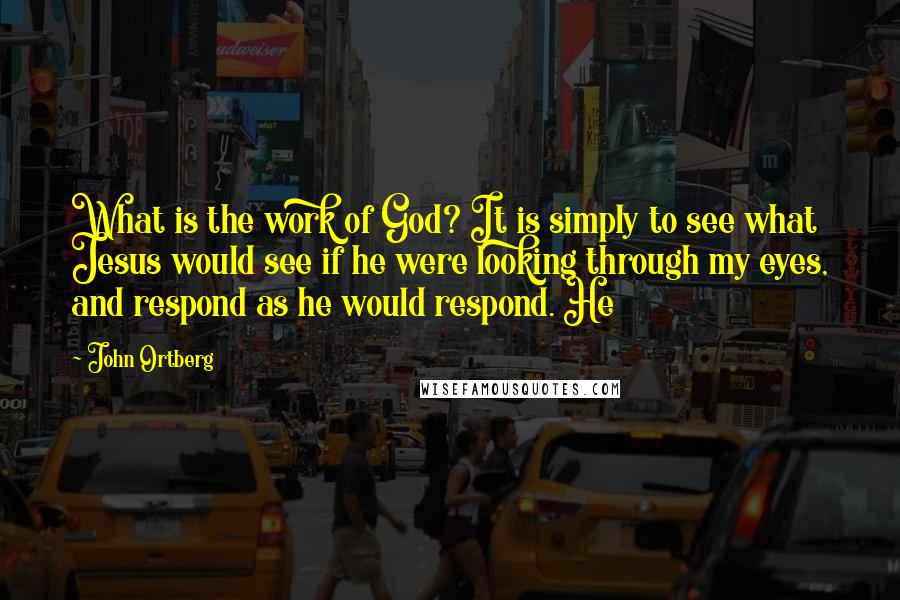 John Ortberg Quotes: What is the work of God? It is simply to see what Jesus would see if he were looking through my eyes, and respond as he would respond. He