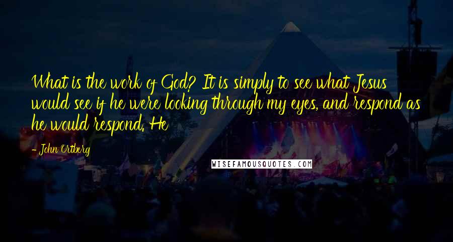 John Ortberg Quotes: What is the work of God? It is simply to see what Jesus would see if he were looking through my eyes, and respond as he would respond. He