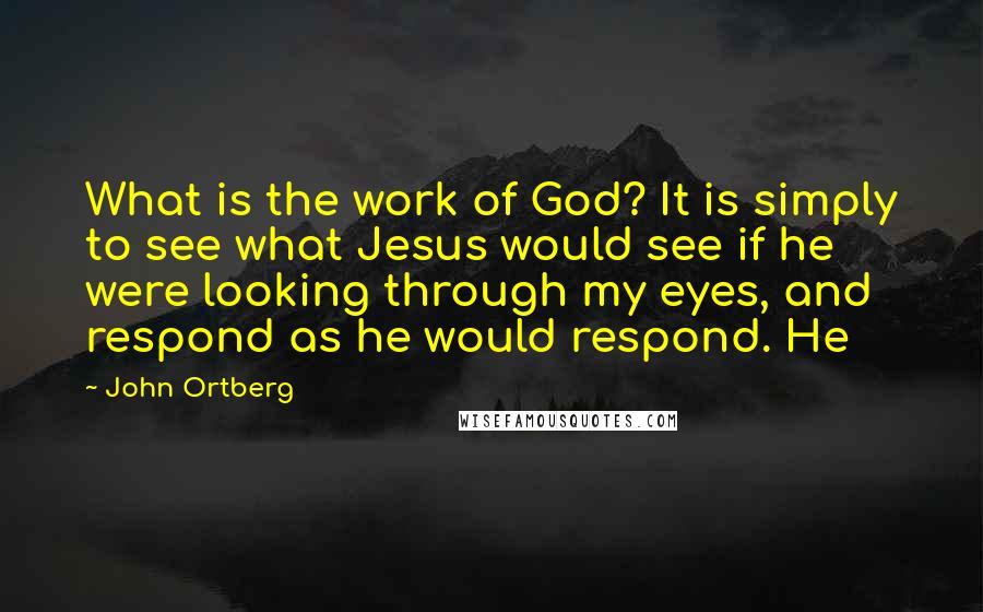 John Ortberg Quotes: What is the work of God? It is simply to see what Jesus would see if he were looking through my eyes, and respond as he would respond. He