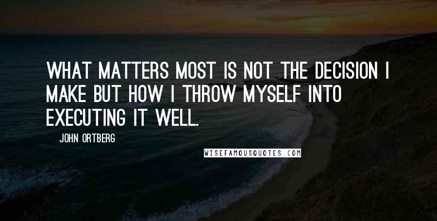 John Ortberg Quotes: what matters most is not the decision I make but how I throw myself into executing it well.