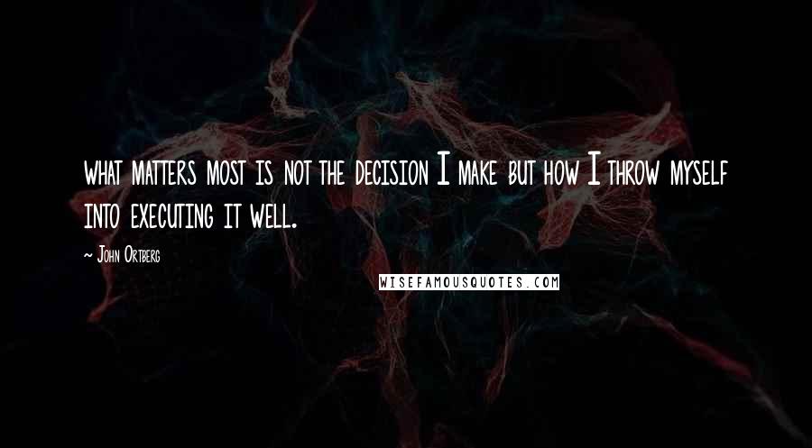 John Ortberg Quotes: what matters most is not the decision I make but how I throw myself into executing it well.