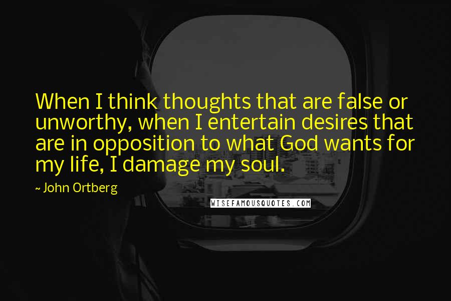 John Ortberg Quotes: When I think thoughts that are false or unworthy, when I entertain desires that are in opposition to what God wants for my life, I damage my soul.