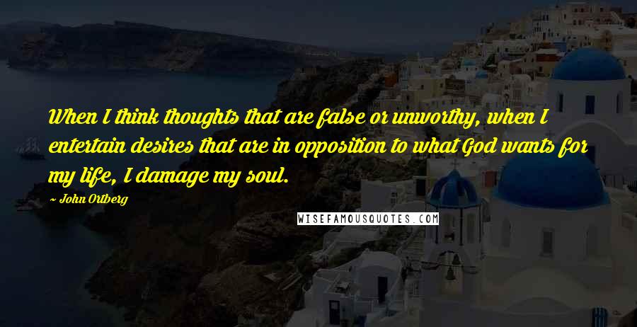John Ortberg Quotes: When I think thoughts that are false or unworthy, when I entertain desires that are in opposition to what God wants for my life, I damage my soul.