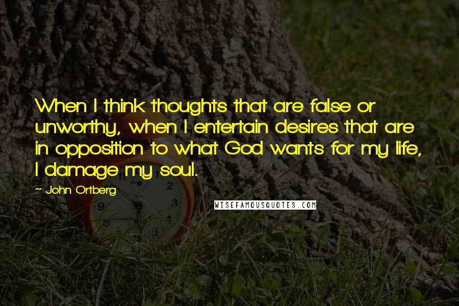 John Ortberg Quotes: When I think thoughts that are false or unworthy, when I entertain desires that are in opposition to what God wants for my life, I damage my soul.