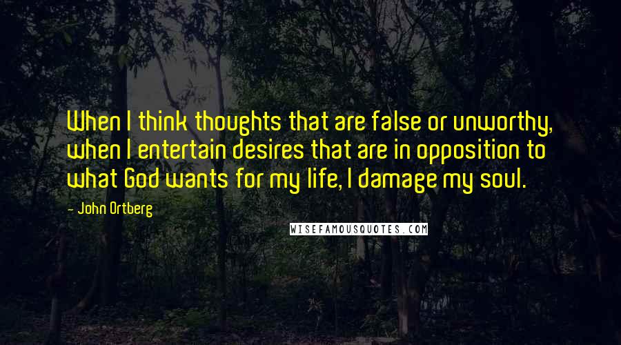 John Ortberg Quotes: When I think thoughts that are false or unworthy, when I entertain desires that are in opposition to what God wants for my life, I damage my soul.