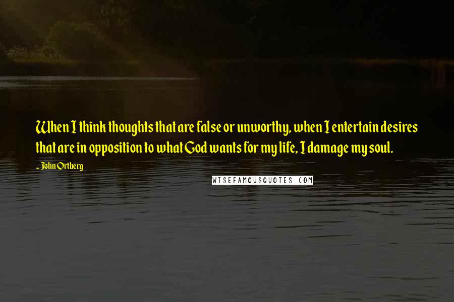 John Ortberg Quotes: When I think thoughts that are false or unworthy, when I entertain desires that are in opposition to what God wants for my life, I damage my soul.