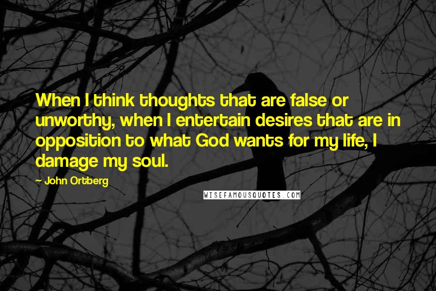 John Ortberg Quotes: When I think thoughts that are false or unworthy, when I entertain desires that are in opposition to what God wants for my life, I damage my soul.