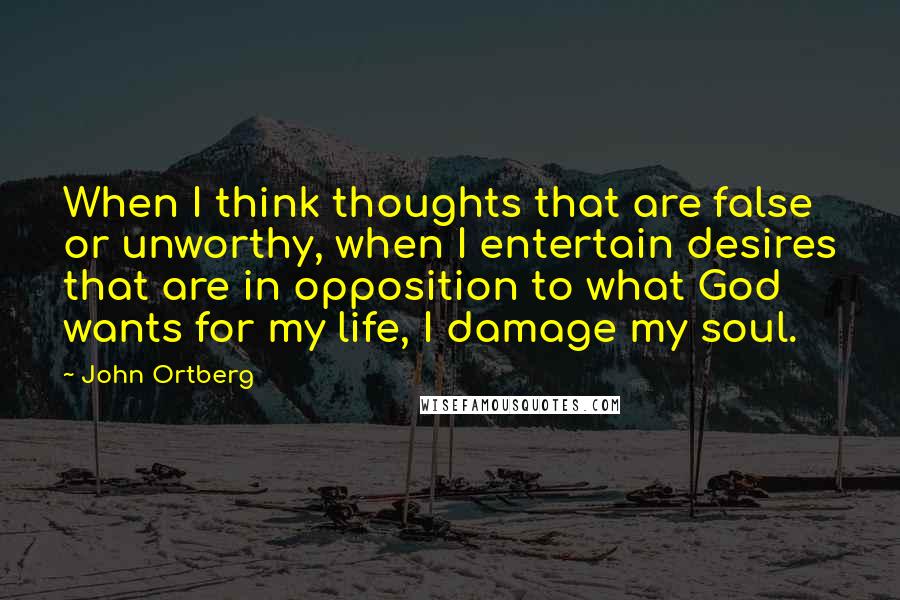 John Ortberg Quotes: When I think thoughts that are false or unworthy, when I entertain desires that are in opposition to what God wants for my life, I damage my soul.