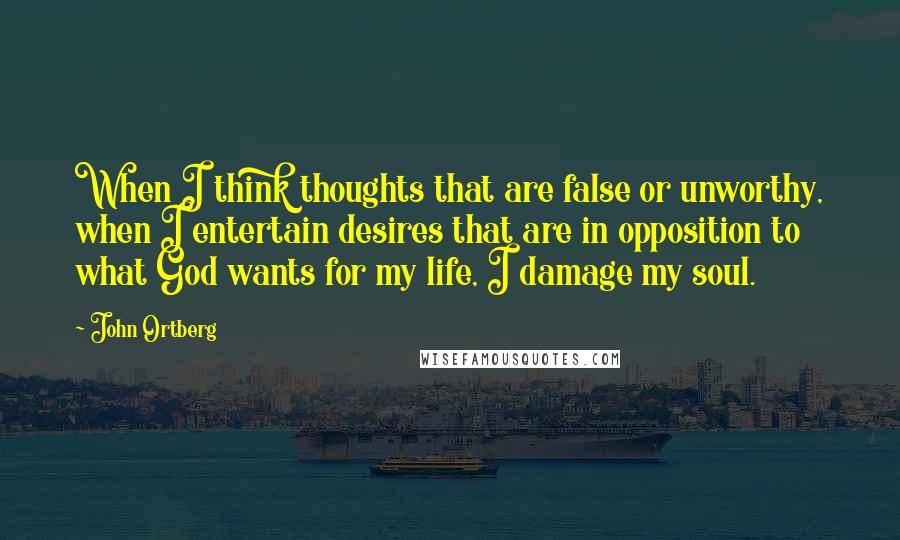 John Ortberg Quotes: When I think thoughts that are false or unworthy, when I entertain desires that are in opposition to what God wants for my life, I damage my soul.