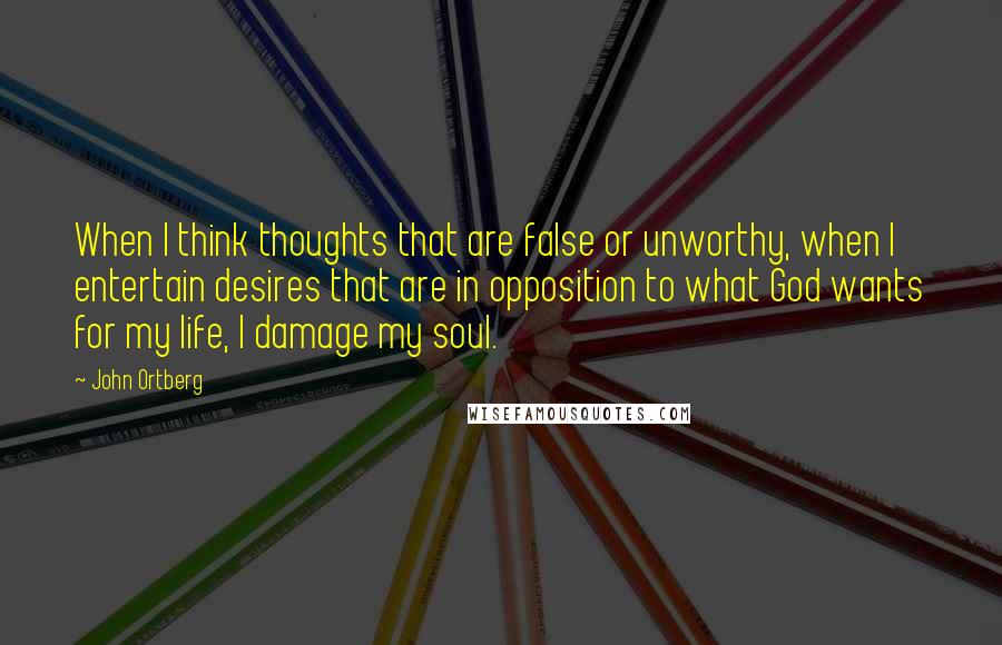 John Ortberg Quotes: When I think thoughts that are false or unworthy, when I entertain desires that are in opposition to what God wants for my life, I damage my soul.