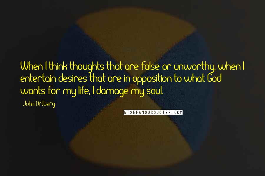 John Ortberg Quotes: When I think thoughts that are false or unworthy, when I entertain desires that are in opposition to what God wants for my life, I damage my soul.