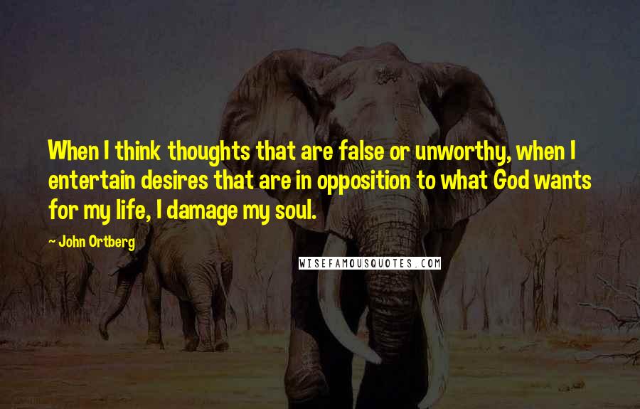 John Ortberg Quotes: When I think thoughts that are false or unworthy, when I entertain desires that are in opposition to what God wants for my life, I damage my soul.