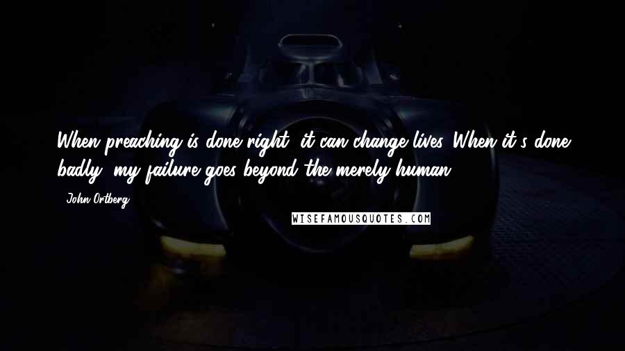 John Ortberg Quotes: When preaching is done right, it can change lives. When it's done badly, my failure goes beyond the merely human.