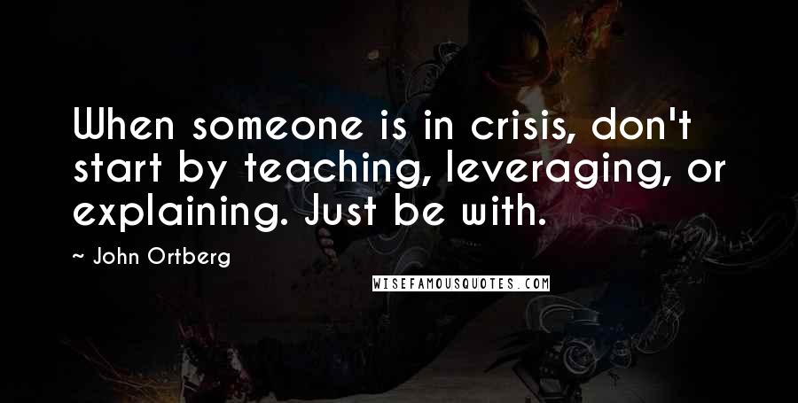 John Ortberg Quotes: When someone is in crisis, don't start by teaching, leveraging, or explaining. Just be with.