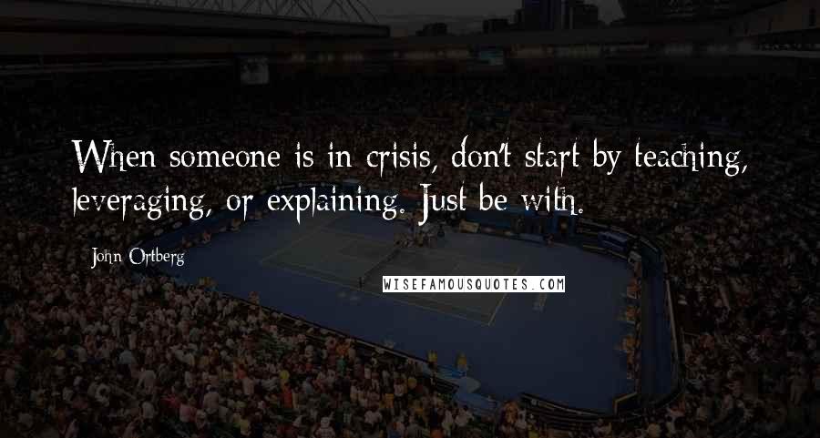 John Ortberg Quotes: When someone is in crisis, don't start by teaching, leveraging, or explaining. Just be with.