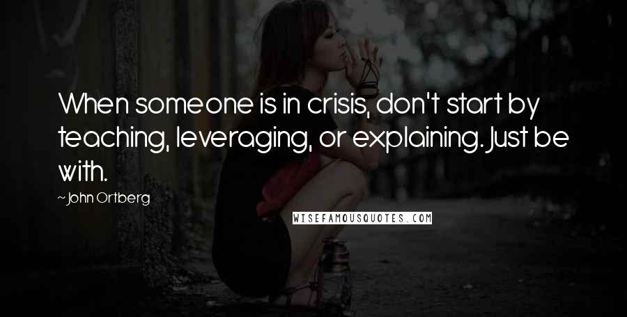 John Ortberg Quotes: When someone is in crisis, don't start by teaching, leveraging, or explaining. Just be with.