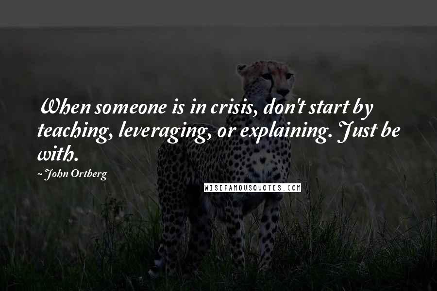 John Ortberg Quotes: When someone is in crisis, don't start by teaching, leveraging, or explaining. Just be with.