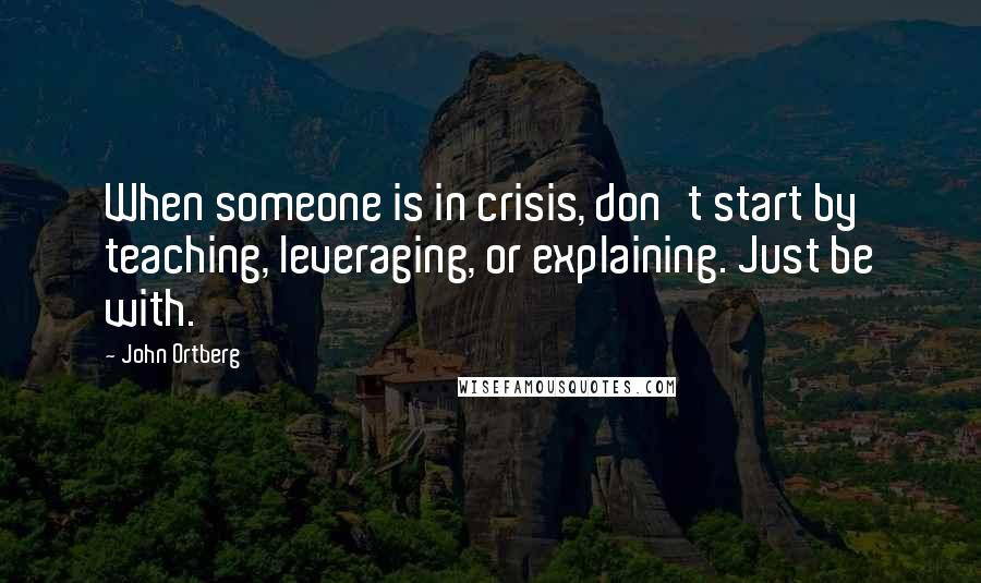 John Ortberg Quotes: When someone is in crisis, don't start by teaching, leveraging, or explaining. Just be with.