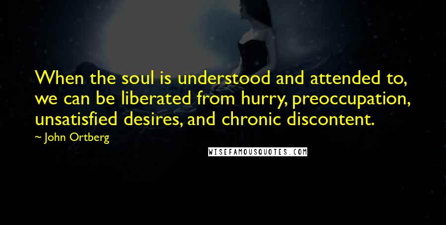 John Ortberg Quotes: When the soul is understood and attended to, we can be liberated from hurry, preoccupation, unsatisfied desires, and chronic discontent.